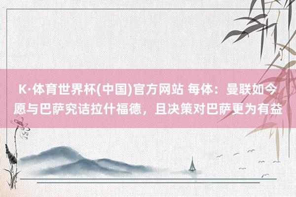 K·体育世界杯(中国)官方网站 每体：曼联如今愿与巴萨究诘拉什福德，且决策对巴萨更为有益