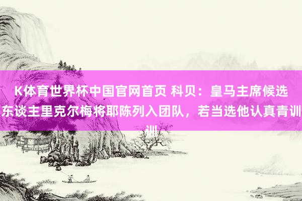 K体育世界杯中国官网首页 科贝：皇马主席候选东谈主里克尔梅将耶陈列入团队，若当选他认真青训