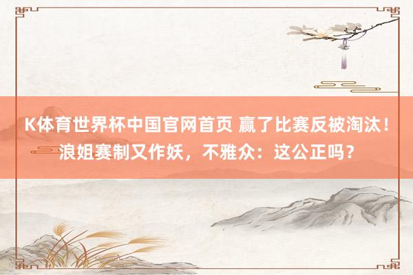 K体育世界杯中国官网首页 赢了比赛反被淘汰！浪姐赛制又作妖，不雅众：这公正吗？