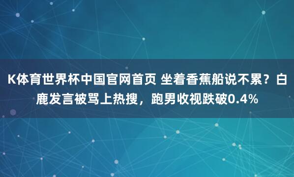 K体育世界杯中国官网首页 坐着香蕉船说不累？白鹿发言被骂上热搜，跑男收视跌破0.4%