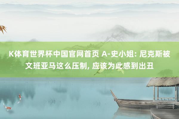 K体育世界杯中国官网首页 A-史小姐: 尼克斯被文班亚马这么压制， 应该为此感到出丑