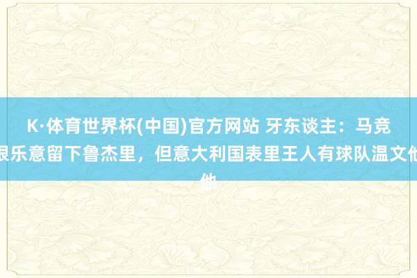 K·体育世界杯(中国)官方网站 牙东谈主：马竞很乐意留下鲁杰里，但意大利国表里王人有球队温文他