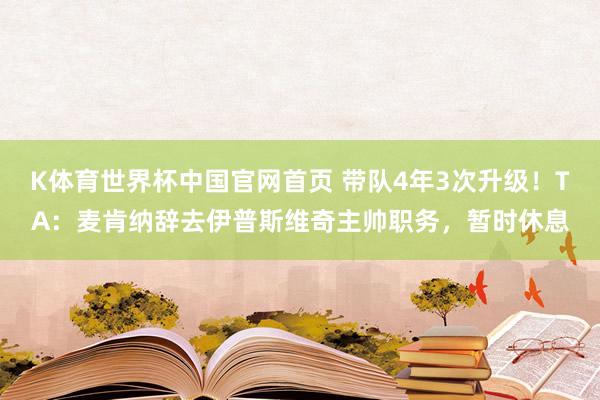 K体育世界杯中国官网首页 带队4年3次升级！TA：麦肯纳辞去伊普斯维奇主帅职务，暂时休息