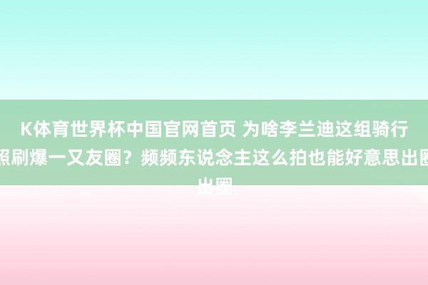 K体育世界杯中国官网首页 为啥李兰迪这组骑行照刷爆一又友圈？频频东说念主这么拍也能好意思出圈