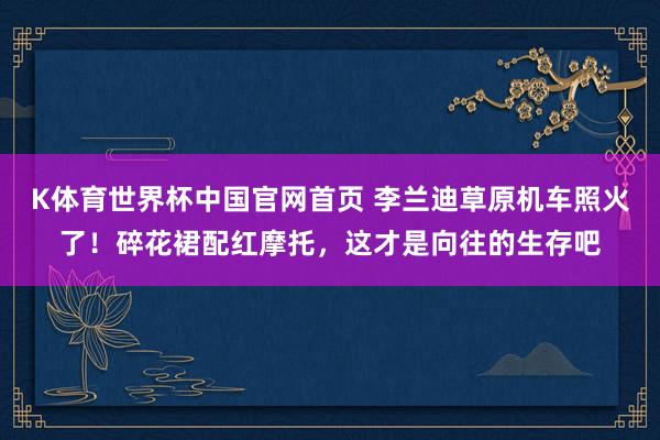 K体育世界杯中国官网首页 李兰迪草原机车照火了！碎花裙配红摩托，这才是向往的生存吧