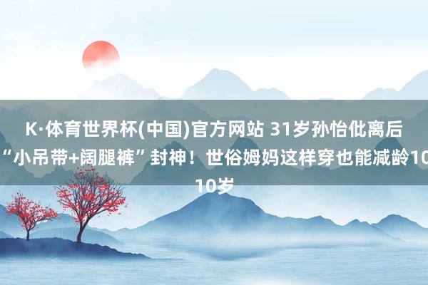 K·体育世界杯(中国)官方网站 31岁孙怡仳离后靠“小吊带+阔腿裤”封神!世俗姆妈这样穿也能减龄10岁