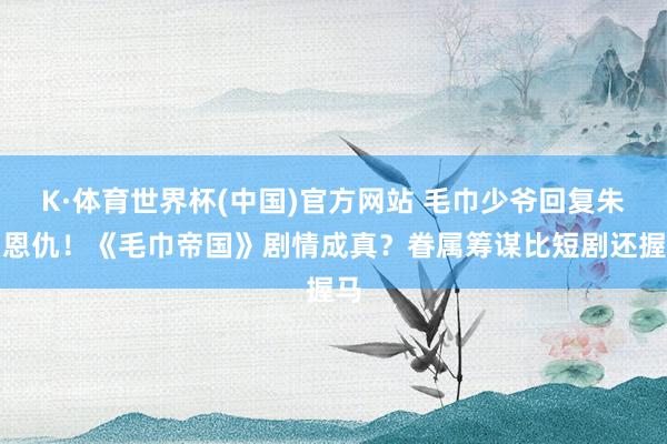 K·体育世界杯(中国)官方网站 毛巾少爷回复朱门恩仇！《毛巾帝国》剧情成真？眷属筹谋比短剧还握马