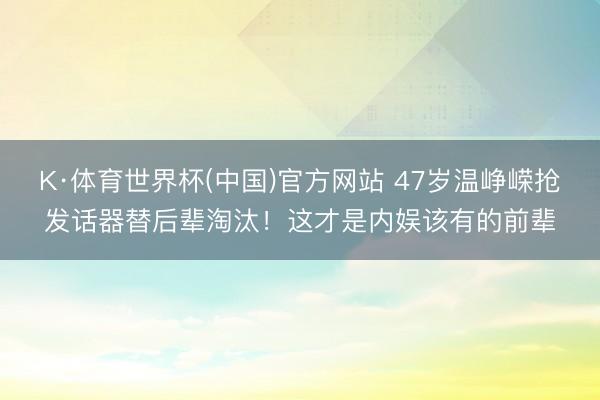 K·体育世界杯(中国)官方网站 47岁温峥嵘抢发话器替后辈淘汰！这才是内娱该有的前辈