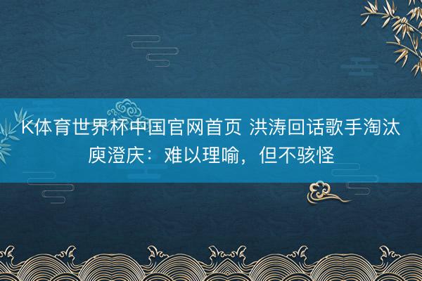 K体育世界杯中国官网首页 洪涛回话歌手淘汰庾澄庆：难以理喻，但不骇怪