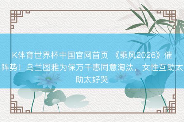 K体育世界杯中国官网首页 《乘风2026》催泪名阵势！乌兰图雅为保万千惠同意淘汰，女性互助太好哭