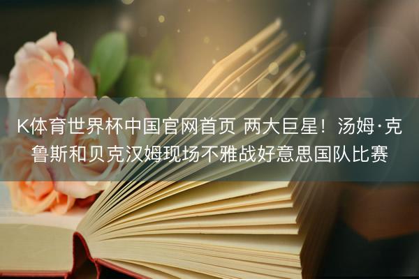K体育世界杯中国官网首页 两大巨星！汤姆·克鲁斯和贝克汉姆现场不雅战好意思国队比赛