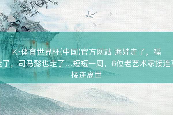 K·体育世界杯(中国)官方网站 海娃走了，福星走了，司马懿也走了…短短一周，6位老艺术家接连离世