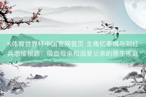 K体育世界杯中国官网首页 主角忆秦娥与刘红兵悲催根源：吸血母亲和溺爱父亲的原生家庭