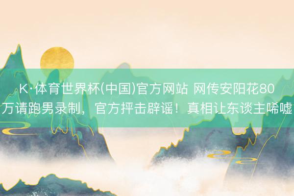K·体育世界杯(中国)官方网站 网传安阳花80万请跑男录制，官方抨击辟谣！真相让东谈主唏嘘
