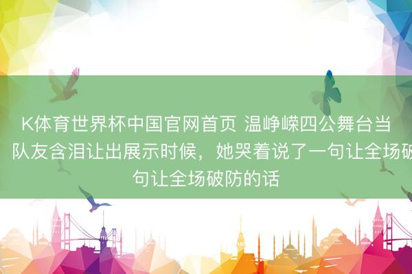 K体育世界杯中国官网首页 温峥嵘四公舞台当众下跪，队友含泪让出展示时候，她哭着说了一句让全场破防的话