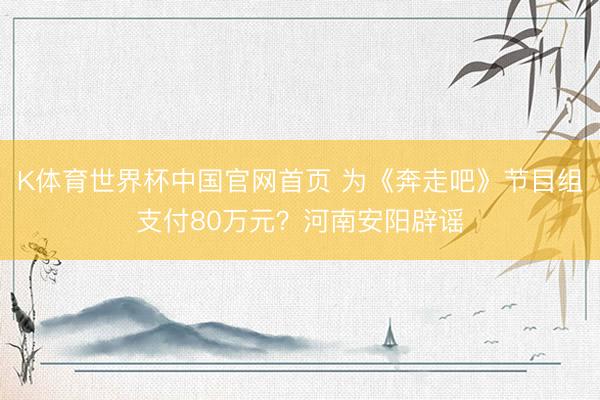 K体育世界杯中国官网首页 为《奔走吧》节目组支付80万元？河南安阳辟谣