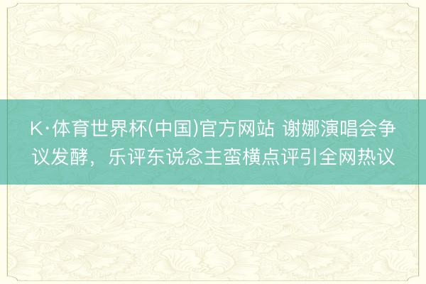 K·体育世界杯(中国)官方网站 谢娜演唱会争议发酵，乐评东说念主蛮横点评引全网热议
