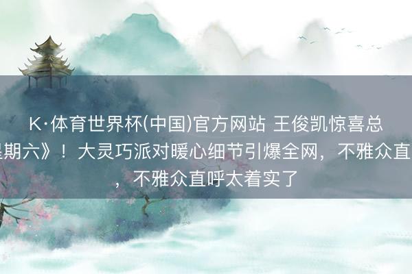 K·体育世界杯(中国)官方网站 王俊凯惊喜总结《你好星期六》！大灵巧派对暖心细节引爆全网，不雅众直呼太着实了