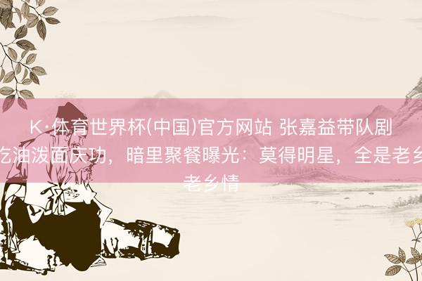 K·体育世界杯(中国)官方网站 张嘉益带队剧组吃油泼面庆功，暗里聚餐曝光：莫得明星，全是老乡情