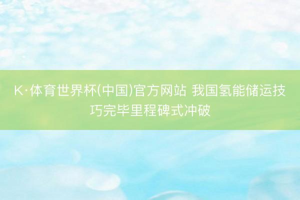 K·体育世界杯(中国)官方网站 我国氢能储运技巧完毕里程碑式冲破