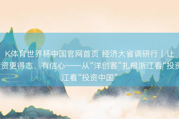 K体育世界杯中国官网首页 经济大省调研行｜让外商投资更得志、有信心——从“洋创客”扎根浙江看“投资中国”