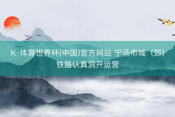 K·体育世界杯(中国)官方网站 宁马市域（郊）铁路认真洞开运营