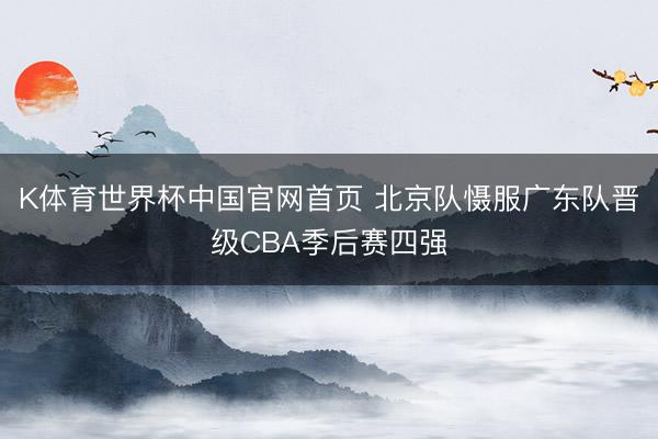 K体育世界杯中国官网首页 北京队慑服广东队晋级CBA季后赛四强