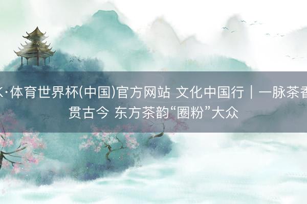 K·体育世界杯(中国)官方网站 文化中国行｜一脉茶香贯古今 东方茶韵“圈粉”大众