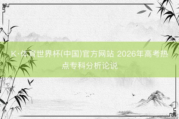 K·体育世界杯(中国)官方网站 2026年高考热点专科分析论说
