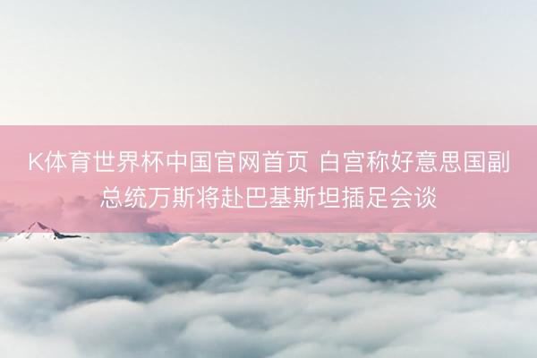 K体育世界杯中国官网首页 白宫称好意思国副总统万斯将赴巴基斯坦插足会谈