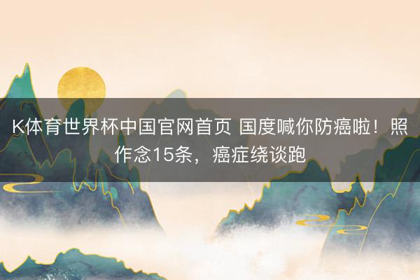 K体育世界杯中国官网首页 国度喊你防癌啦!照作念15条,癌症绕谈跑