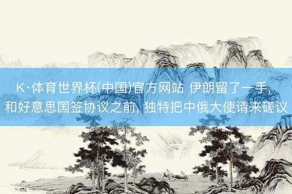 K·体育世界杯(中国)官方网站 伊朗留了一手， 和好意思国签协议之前， 独特把中俄大使请来磋议