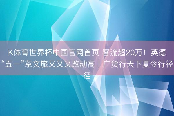 K体育世界杯中国官网首页 客流超20万！英德“五一”茶文旅又又又改动高｜广货行天下夏令行径