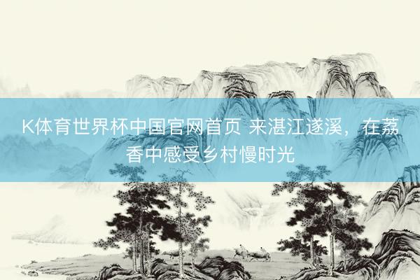 K体育世界杯中国官网首页 来湛江遂溪，在荔香中感受乡村慢时光