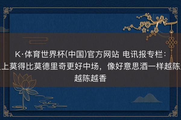 K·体育世界杯(中国)官方网站 电讯报专栏：历史上莫得比莫德里奇更好中场，像好意思酒一样越陈越香