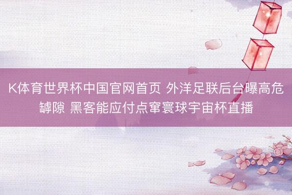 K体育世界杯中国官网首页 外洋足联后台曝高危罅隙 黑客能应付点窜寰球宇宙杯直播